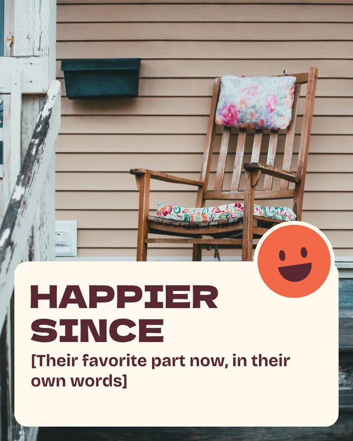 Happier since. [Their favorite part now, in their own words]. A wooden rocking chair with a flowered cushion waits on an empty porch. The smiley sticker now has a big open grin.
